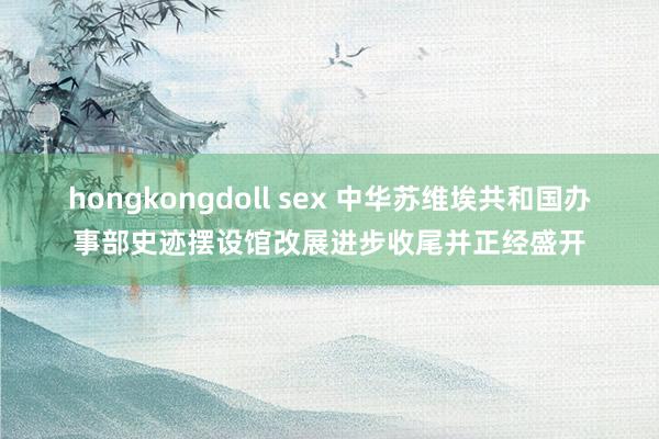 hongkongdoll sex 中华苏维埃共和国办事部史迹摆设馆改展进步收尾并正经盛开