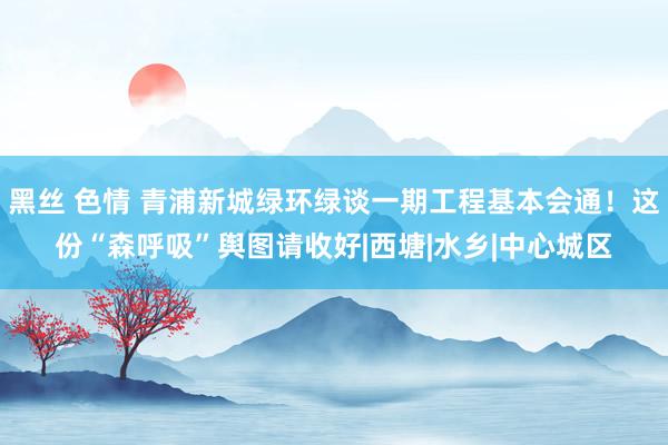 黑丝 色情 青浦新城绿环绿谈一期工程基本会通！这份“森呼吸”舆图请收好|西塘|水乡|中心城区