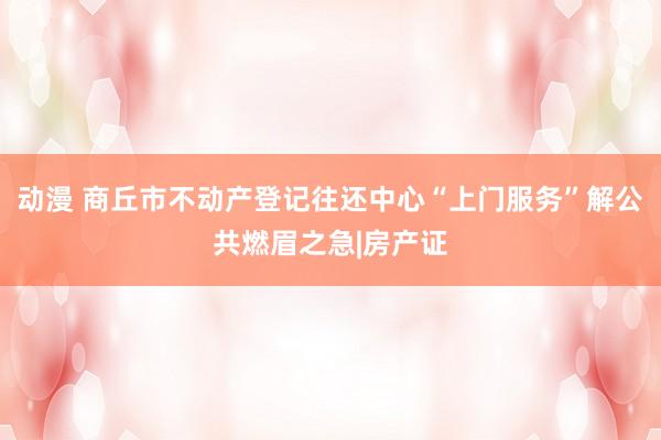 动漫 商丘市不动产登记往还中心“上门服务”解公共燃眉之急|房产证