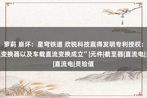 萝莉 崩坏：星穹铁道 欣锐科技赢得发明专利授权：“直流变换器以及车载直流变换成立”|元件|截至器|直流电|灵验值