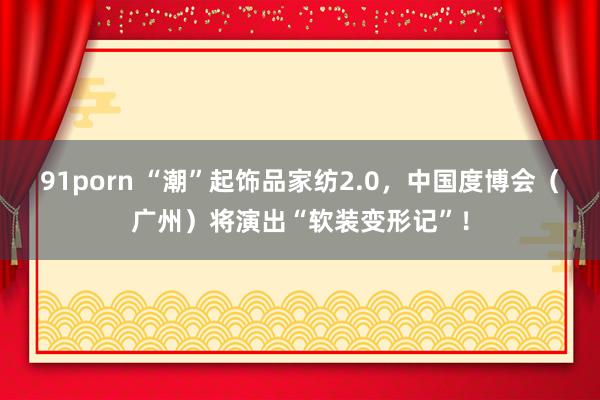 91porn “潮”起饰品家纺2.0，中国度博会（广州）将演出“软装变形记”！
