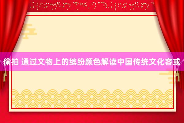 偷拍 通过文物上的缤纷颜色解读中国传统文化容或