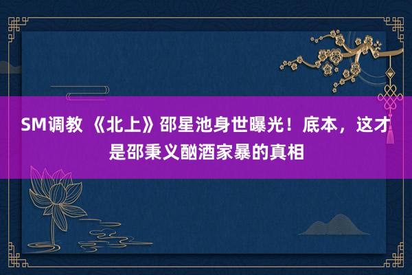 SM调教 《北上》邵星池身世曝光！底本，这才是邵秉义酗酒家暴的真相