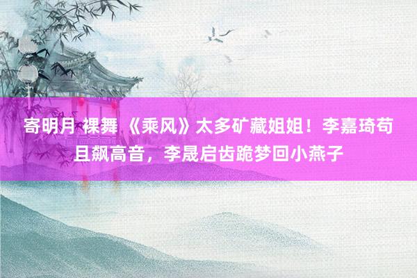 寄明月 裸舞 《乘风》太多矿藏姐姐！李嘉琦苟且飙高音，李晟启齿跪梦回小燕子