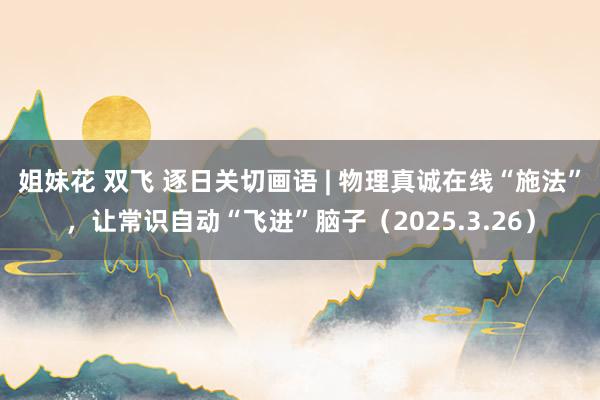 姐妹花 双飞 逐日关切画语 | 物理真诚在线“施法”，让常识自动“飞进”脑子（2025.3.26）