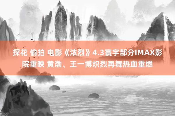 探花 偷拍 电影《浓烈》4.3寰宇部分IMAX影院重映 黄渤、王一博炽烈再舞热血重燃