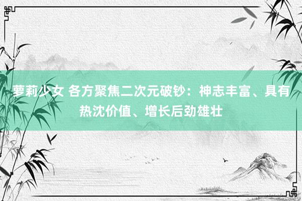 萝莉少女 各方聚焦二次元破钞：神志丰富、具有热沈价值、增长后劲雄壮