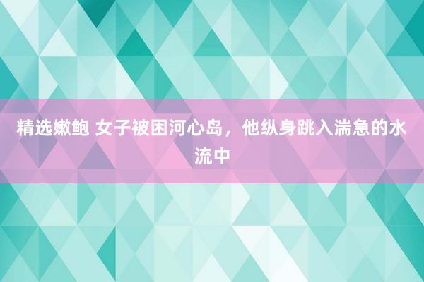 精选嫩鲍 女子被困河心岛，他纵身跳入湍急的水流中