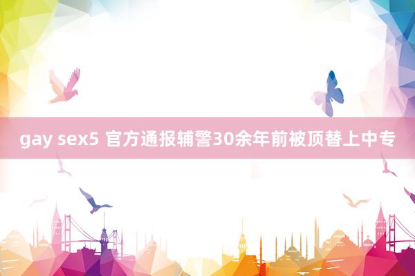 gay sex5 官方通报辅警30余年前被顶替上中专