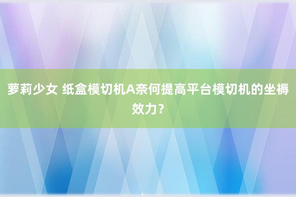 萝莉少女 纸盒模切机A奈何提高平台模切机的坐褥效力？