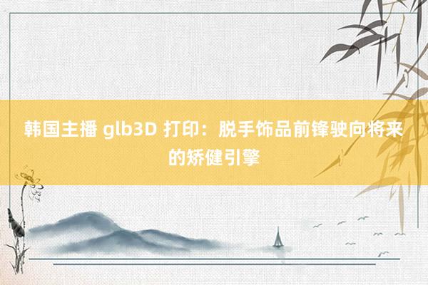韩国主播 glb3D 打印：脱手饰品前锋驶向将来的矫健引擎