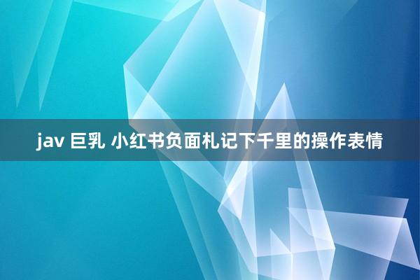 jav 巨乳 小红书负面札记下千里的操作表情