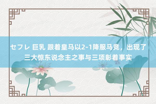セフレ 巨乳 跟着皇马以2-1降服马竞，出现了三大惊东说念主之事与三项彰着事实