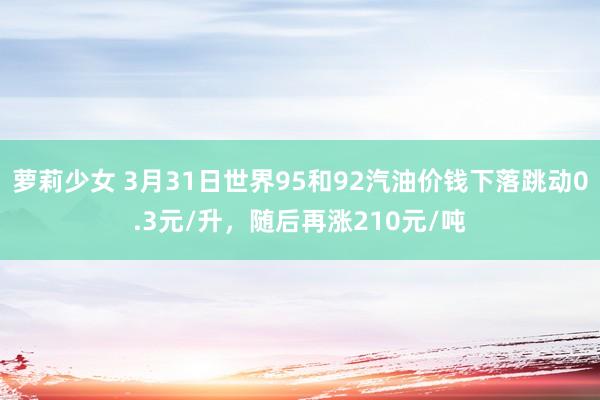 萝莉少女 3月31日世界95和92汽油价钱下落跳动0.3元/升，随后再涨210元/吨