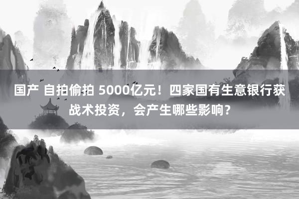 国产 自拍偷拍 5000亿元！四家国有生意银行获战术投资，会产生哪些影响？