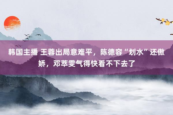 韩国主播 王蓉出局意难平，陈德容“划水”还傲娇，邓萃雯气得快看不下去了