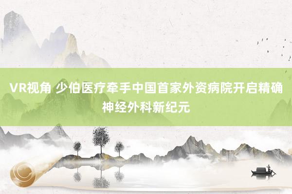 VR视角 少伯医疗牵手中国首家外资病院开启精确神经外科新纪元