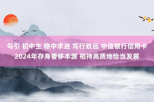 勾引 初中生 稳中求进 笃行致远 中信银行信用卡2024年存身奢侈本源 相持高质地恰当发展