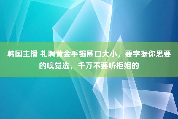 韩国主播 礼聘黄金手镯圈口大小，要字据你思要的嗅觉选，千万不要听柜姐的
