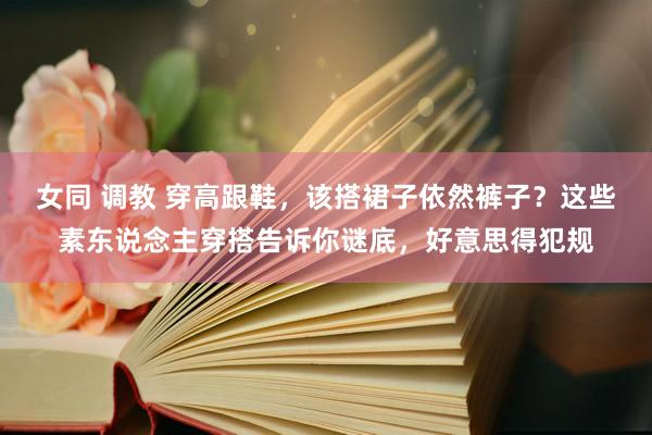 女同 调教 穿高跟鞋，该搭裙子依然裤子？这些素东说念主穿搭告诉你谜底，好意思得犯规