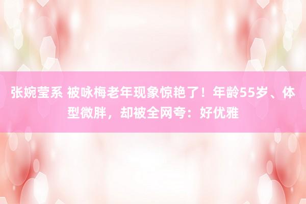 张婉莹系 被咏梅老年现象惊艳了！年龄55岁、体型微胖，却被全网夸：好优雅