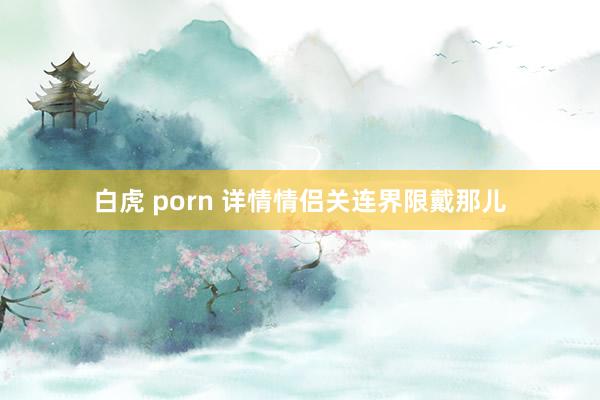 白虎 porn 详情情侣关连界限戴那儿