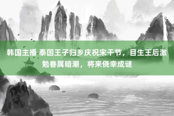 韩国主播 泰国王子归乡庆祝宋干节，目生王后激勉眷属暗潮，将来侥幸成谜