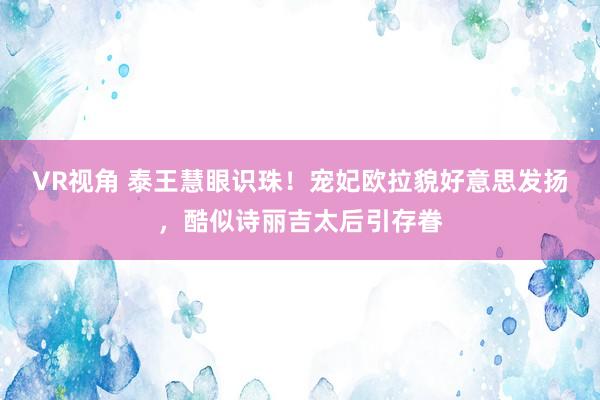 VR视角 泰王慧眼识珠！宠妃欧拉貌好意思发扬，酷似诗丽吉太后引存眷