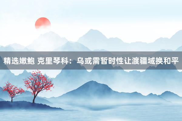 精选嫩鲍 克里琴科：乌或需暂时性让渡疆域换和平