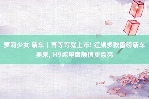 萝莉少女 新车丨再等等就上市! 红旗多款重磅新车要来， H9纯电版颜值更漂亮