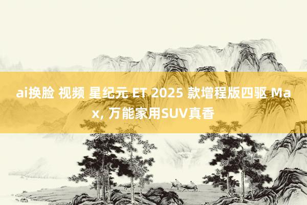 ai换脸 视频 星纪元 ET 2025 款增程版四驱 Max， 万能家用SUV真香