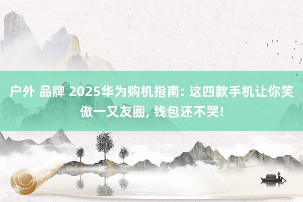 户外 品牌 2025华为购机指南: 这四款手机让你笑傲一又友圈， 钱包还不哭!