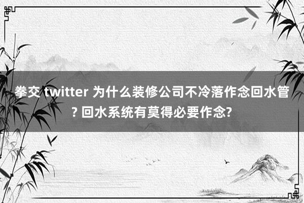 拳交 twitter 为什么装修公司不冷落作念回水管? 回水系统有莫得必要作念?