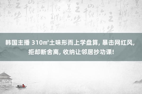 韩国主播 310㎡土味形而上学盘算， 暴击网红风， 拒却断舍离， 收纳让邻居抄功课!