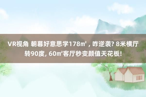 VR视角 朝暮好意思学178㎡ ， 咋逆袭? 8米横厅转90度， 60㎡客厅秒变颜值天花板!