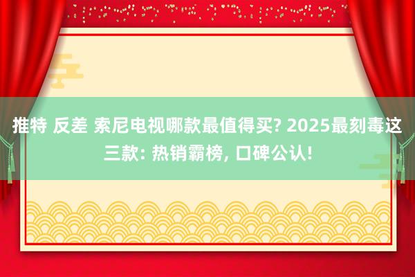 推特 反差 索尼电视哪款最值得买? 2025最刻毒这三款: 热销霸榜， 口碑公认!