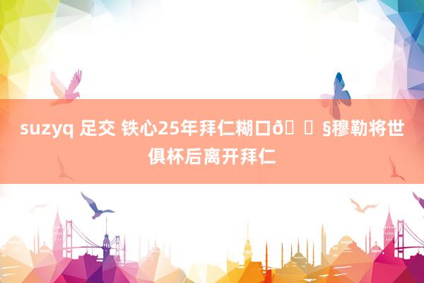 suzyq 足交 铁心25年拜仁糊口😧穆勒将世俱杯后离开拜仁