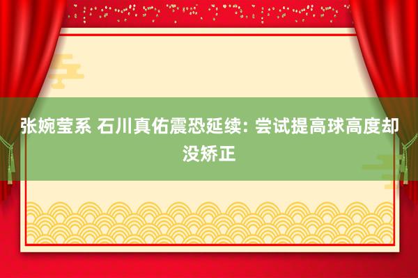 张婉莹系 石川真佑震恐延续: 尝试提高球高度却没矫正