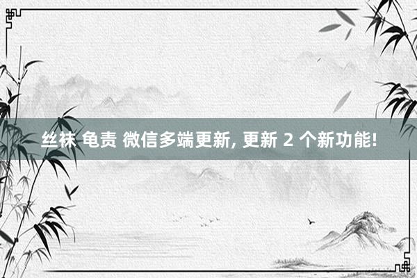 丝袜 龟责 微信多端更新， 更新 2 个新功能!