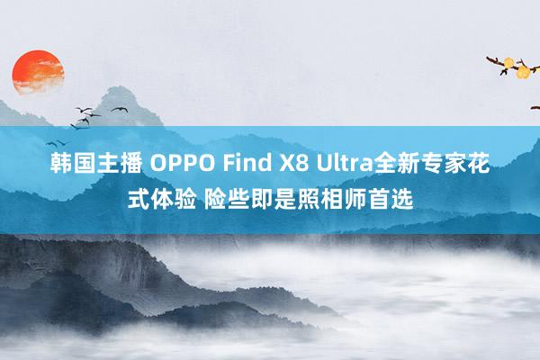 韩国主播 OPPO Find X8 Ultra全新专家花式体验 险些即是照相师首选