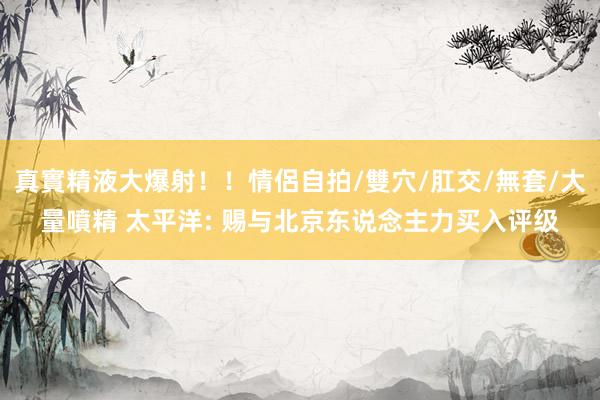 真實精液大爆射！！情侶自拍/雙穴/肛交/無套/大量噴精 太平洋: 赐与北京东说念主力买入评级