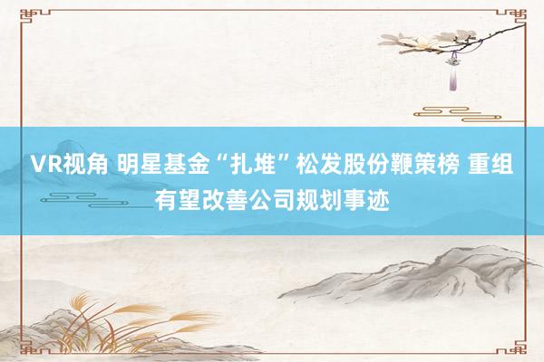 VR视角 明星基金“扎堆”松发股份鞭策榜 重组有望改善公司规划事迹