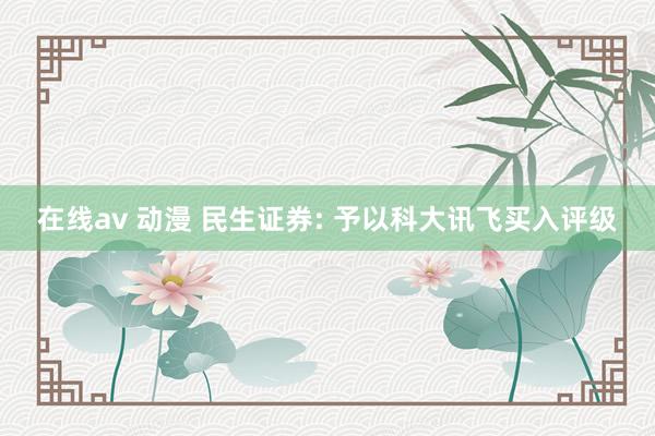 在线av 动漫 民生证券: 予以科大讯飞买入评级