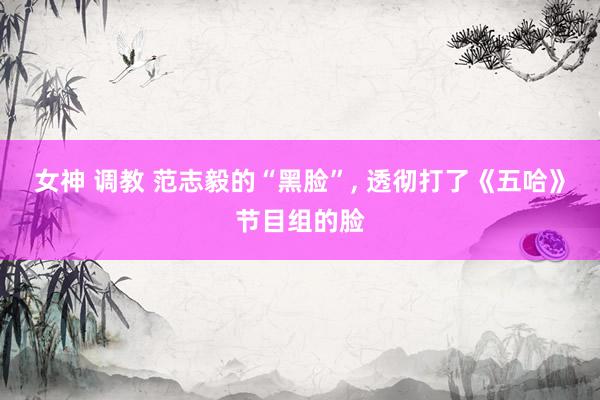 女神 调教 范志毅的“黑脸”， 透彻打了《五哈》节目组的脸
