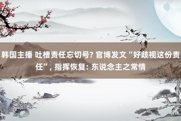 韩国主播 吐槽责任忘切号? 官博发文“好歧视这份责任”， 指挥恢复: 东说念主之常情