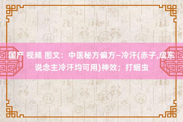 国产 视频 图文：中医秘方偏方—冷汗(赤子，成东说念主冷汗均可用)神效；打蛔虫