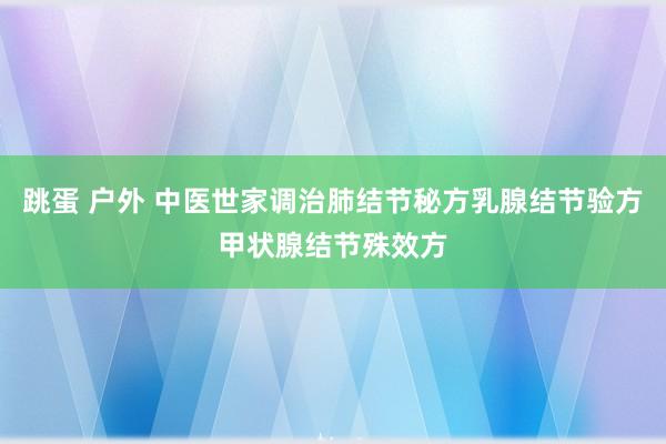 跳蛋 户外 中医世家调治肺结节秘方乳腺结节验方甲状腺结节殊效方