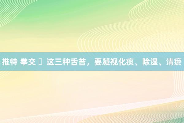 推特 拳交 ​这三种舌苔，要凝视化痰、除湿、清瘀