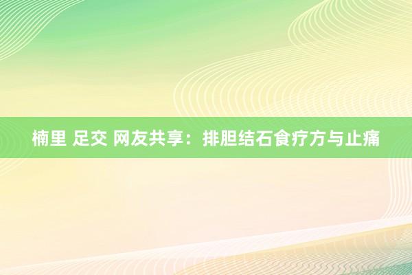 楠里 足交 网友共享：排胆结石食疗方与止痛