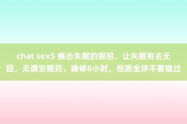chat sex5 痛击失眠的狠招，让失眠有去无回，无谓安眠药，睡够8小时，但愿全球不要错过
